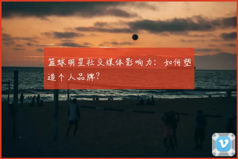篮球明星社交媒体影响力：如何塑造个人品牌？