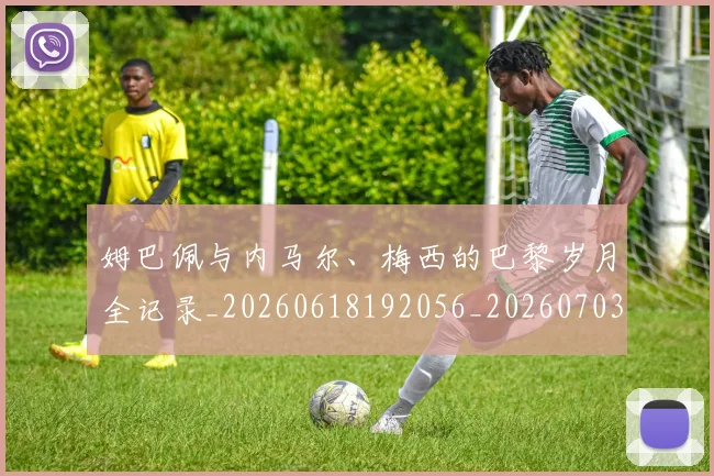 姆巴佩与内马尔、梅西的巴黎岁月全记录_20260618192056_20260703231130