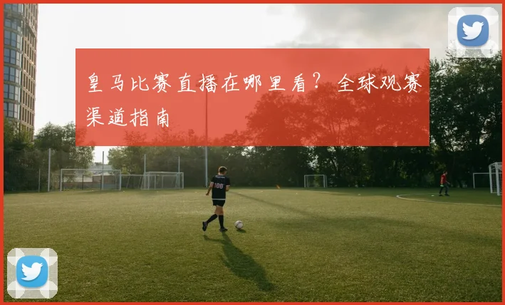 皇马比赛直播在哪里看?全球观赛渠道指南