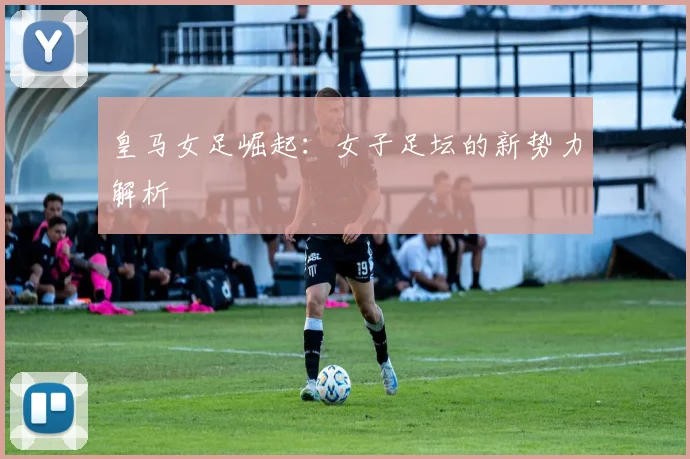 皇马女足崛起:女子足坛的新势力解析