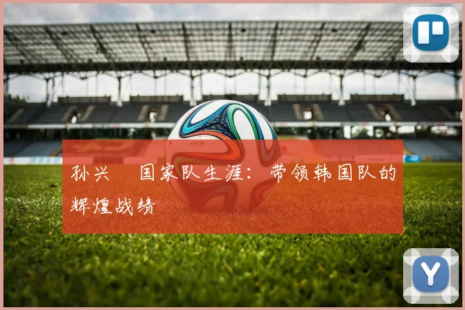 孙兴慜国家队生涯:带领韩国队的辉煌战绩