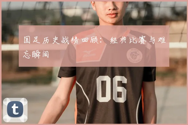国足历史战绩回顾:经典比赛与难忘瞬间