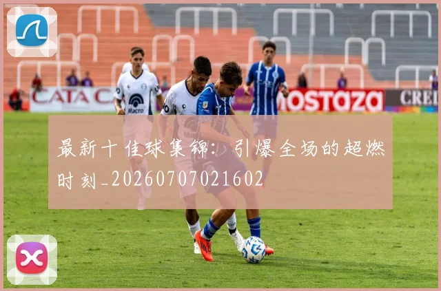 最新十佳球集锦:引爆全场的超燃时刻_20260707021602