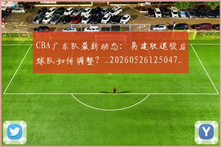 CBA广东队最新动态：易建联退役后球队如何调整？_20260526125047_20260701210752