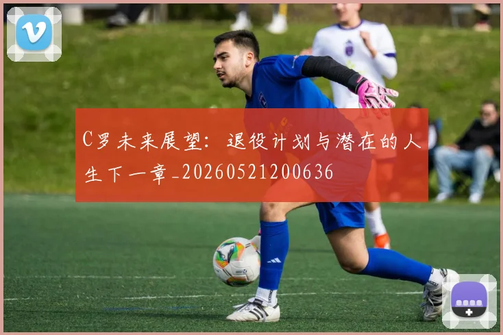 C罗未来展望：退役计划与潜在的人生下一章_20260521200636