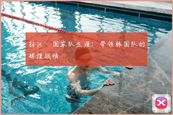 孙兴慜国家队生涯:带领韩国队的辉煌战绩